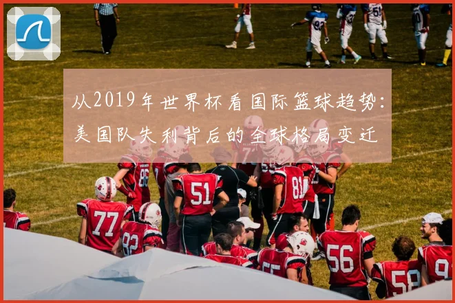 从2019年世界杯看国际篮球趋势：美国队失利背后的全球格局变迁