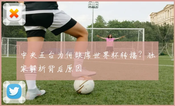 中央五台为何缺席世界杯转播？独家解析背后原因