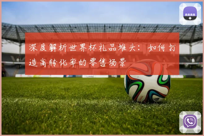 深度解析世界杯礼品堆头：如何打造高转化率的零售场景