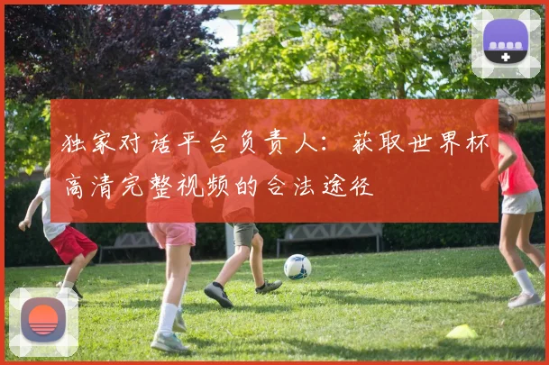 独家对话平台负责人：获取世界杯高清完整视频的合法途径