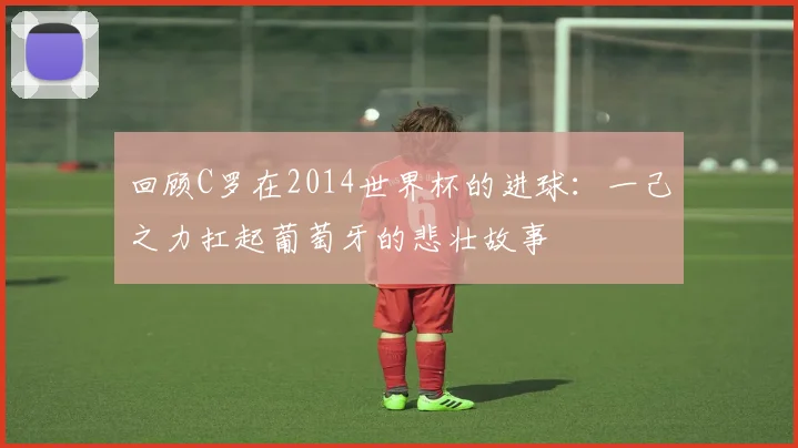 回顾C罗在2014世界杯的进球：一己之力扛起葡萄牙的悲壮故事