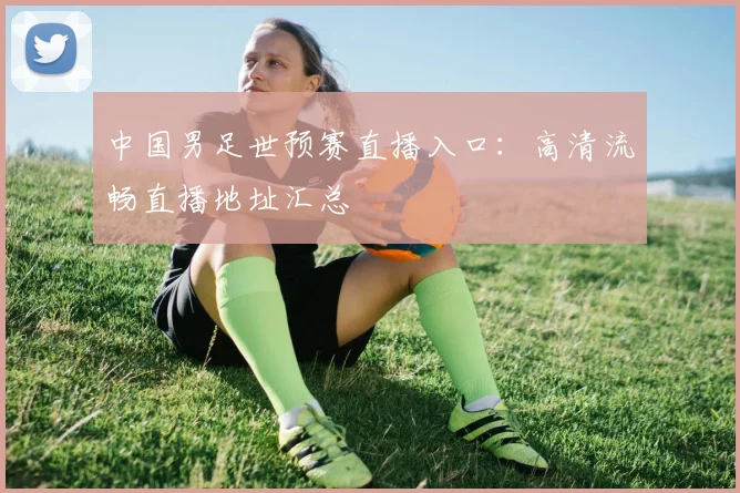 中国男足世预赛直播入口：高清流畅直播地址汇总