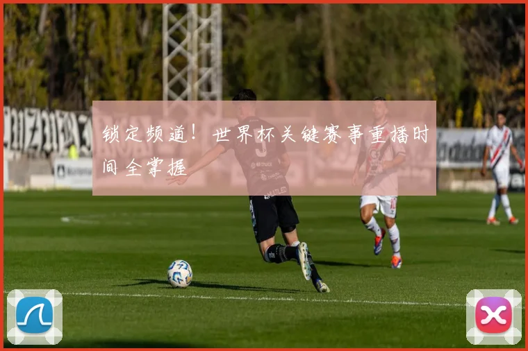 锁定频道！世界杯关键赛事重播时间全掌握