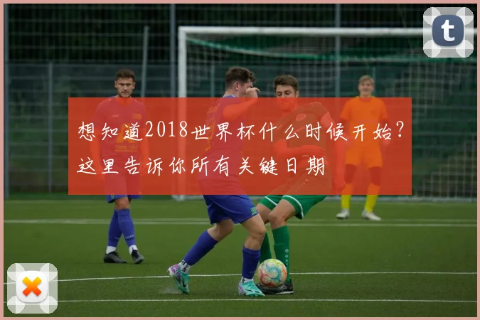 想知道2018世界杯什么时候开始?这里告诉你所有关键日期